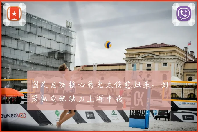 国足后防核心蒋光太伤愈归来，刘若钒合练助力上海申花