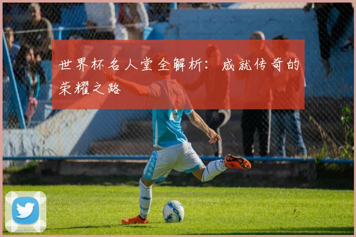 世界杯名人堂全解析：成就传奇的荣耀之路