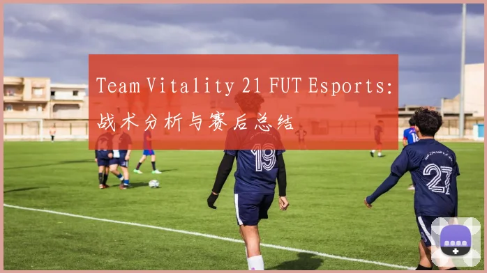 Team Vitality 21 FUT Esports：战术分析与赛后总结