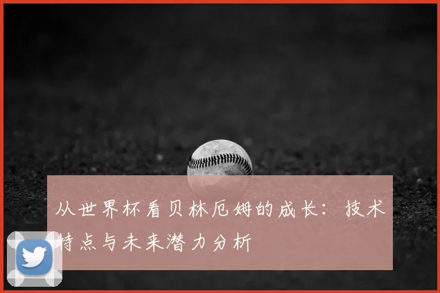从世界杯看贝林厄姆的成长：技术特点与未来潜力分析