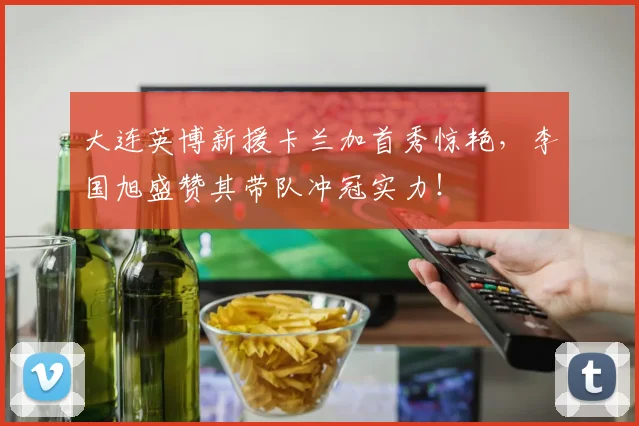 大连英博新援卡兰加首秀惊艳，李国旭盛赞其带队冲冠实力！