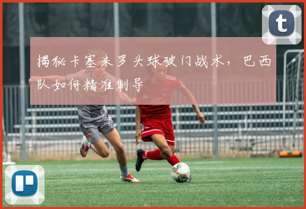 揭秘卡塞米罗头球破门战术，巴西队如何精准制导