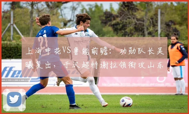上海申花VS鲁能前瞻：功勋队长吴曦复出，于汉超特谢拉领衔攻山东泰山