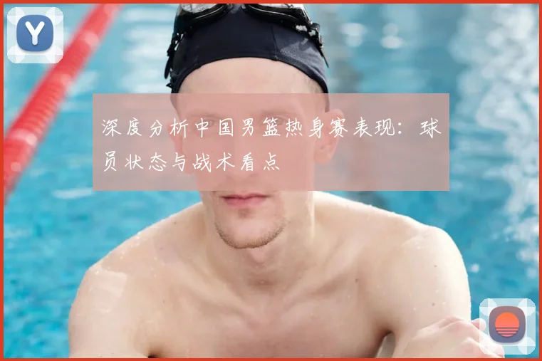 深度分析中国男篮热身赛表现：球员状态与战术看点