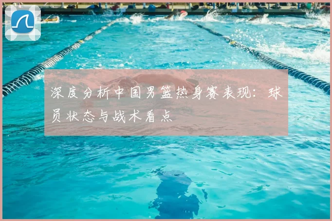 深度分析中国男篮热身赛表现：球员状态与战术看点