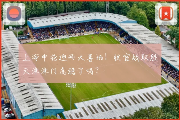 上海申花迎两大喜讯！收官战取胜天津津门虎稳了吗？