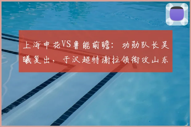 上海申花VS鲁能前瞻：功勋队长吴曦复出，于汉超特谢拉领衔攻山东泰山