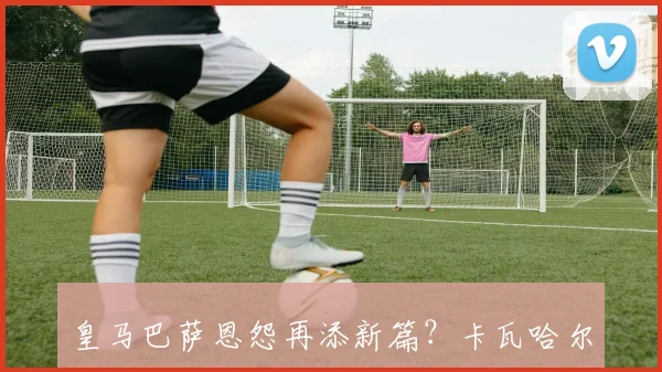 皇马巴萨恩怨再添新篇？卡瓦哈尔手势暗指阿诺德防守短板