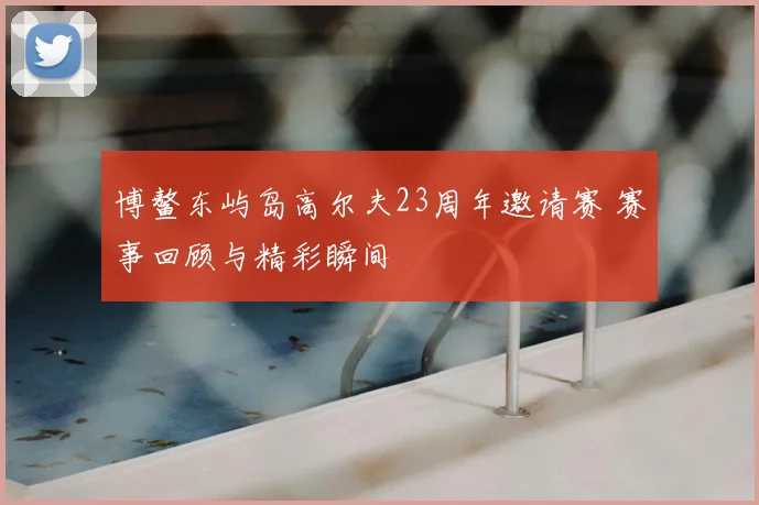 博鳌东屿岛高尔夫23周年邀请赛 赛事回顾与精彩瞬间
