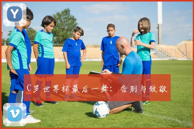 C罗世界杯最后一舞：告别与致敬