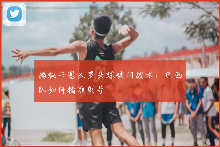 揭秘卡塞米罗头球破门战术，巴西队如何精准制导