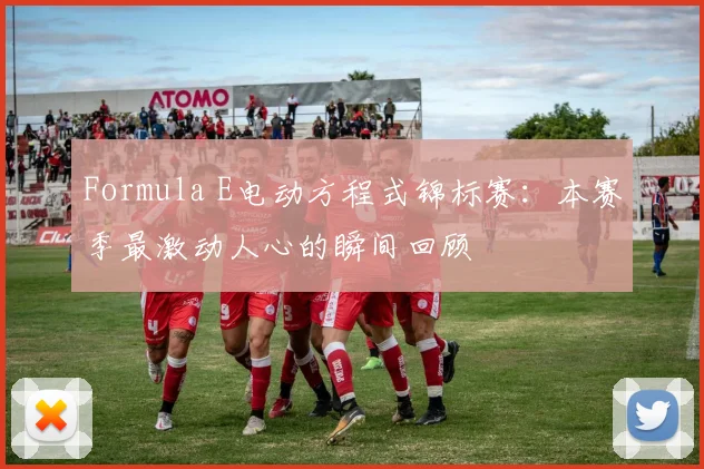 Formula E电动方程式锦标赛：本赛季最激动人心的瞬间回顾