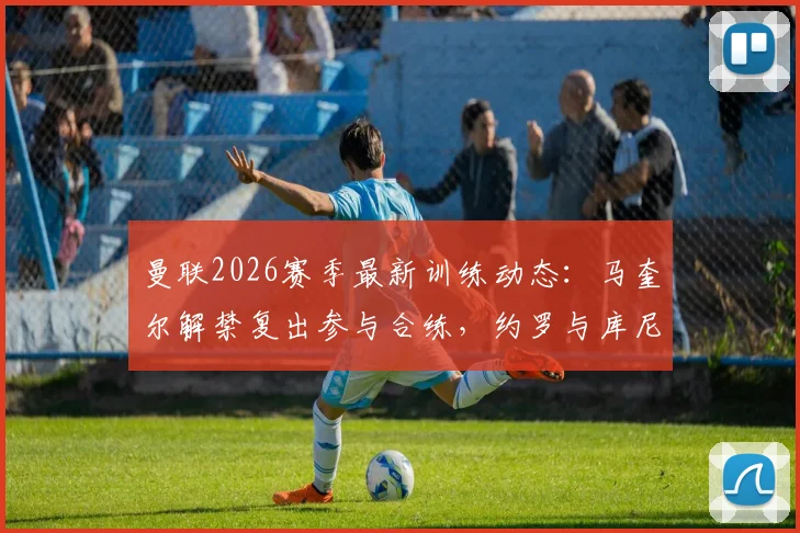 曼联2026赛季最新训练动态：马奎尔解禁复出参与合练，约罗与库尼亚因伤缺席引关注