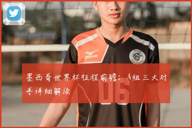 墨西哥世界杯征程前瞻：A组三大对手详细解读