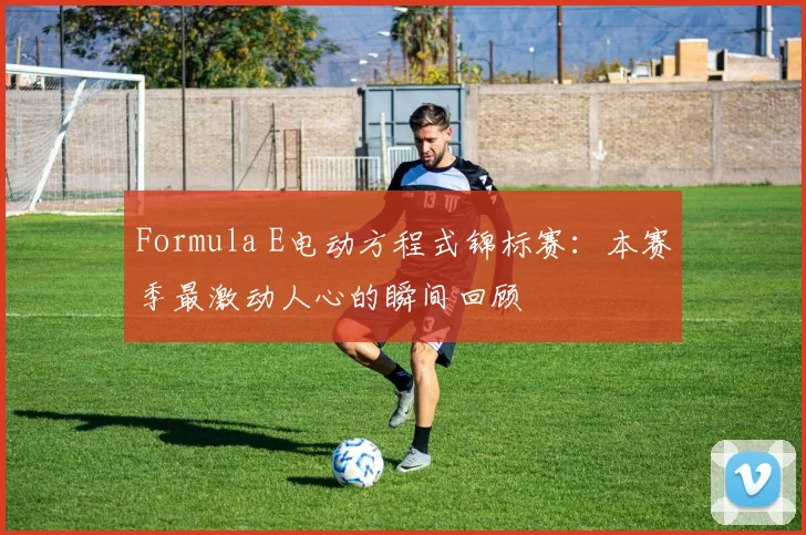 Formula E电动方程式锦标赛：本赛季最激动人心的瞬间回顾