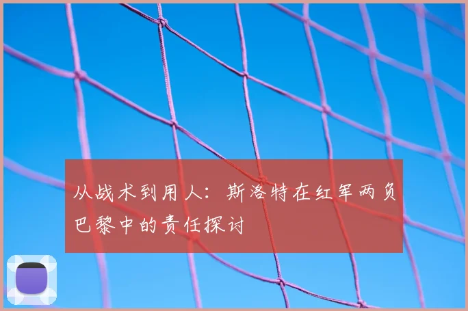 从战术到用人：斯洛特在红军两负巴黎中的责任探讨