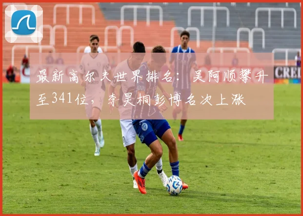 最新高尔夫世界排名：吴阿顺攀升至341位，李昊桐彭博名次上涨